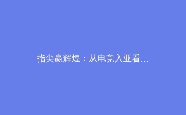 指尖赢辉煌：从电竞入亚看中国数字体育的崛起之路 - 2