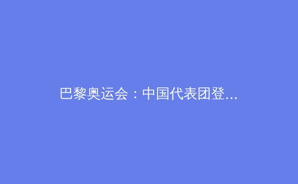 巴黎奥运会：中国代表团登顶奖牌榜的历史性突破
