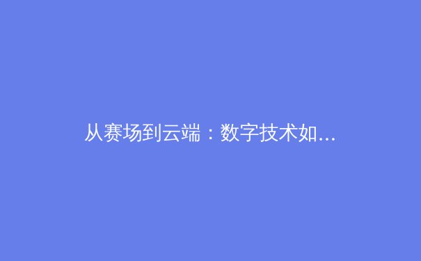 从赛场到云端：数字技术如何重塑现代体育观赛体验与产业格局