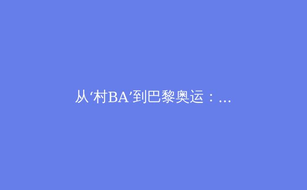 从‘村BA’到巴黎奥运：中国大众体育的崛起与职业赛场的挑战 - 3